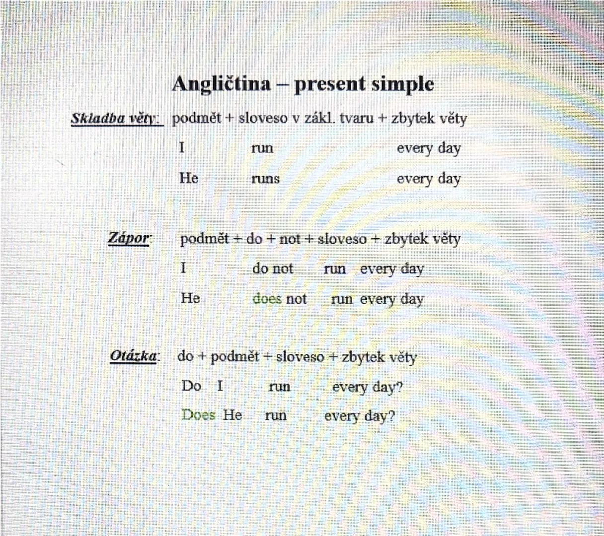 Angličtina - present simple

Skladba věty: podmět + sloveso v zákl. tvaru + zbytek věty
I run every day
He runs every day

Zápor podmět + do