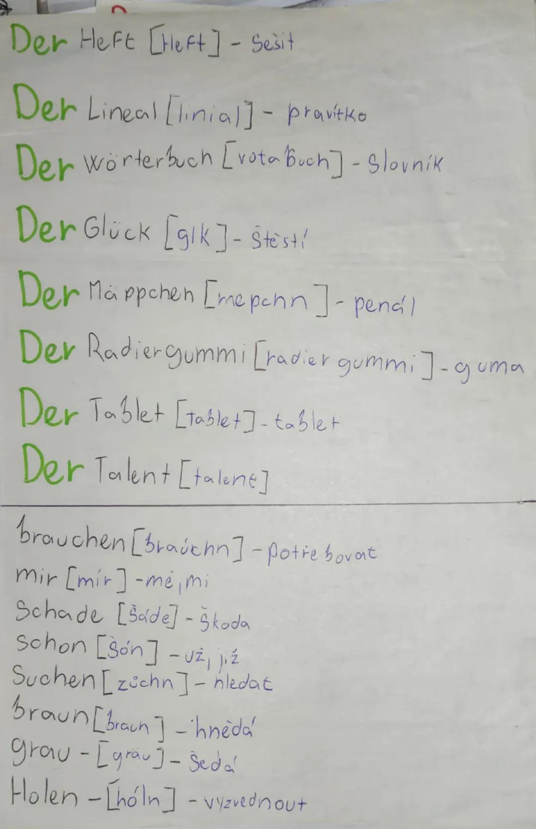 --- OCR Start ---
Slovíčka
Der Kugelschreiber = [kchuylšrajba] - Pero
Der Malkasten [ma. Ikastn] - Vodovky
Der Schuh [šv] - bota
Der Textmar