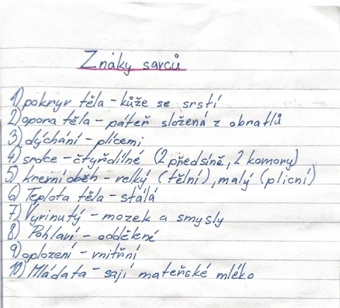 # Znaky savců

1.pokryv těla - kůže se srstí
2.opora těla - páteř složená z obratlů
3.dýchání - plícemi
4.srce - čtyřdílné (2 předsíně, 2 ko